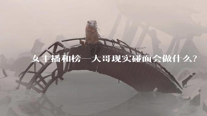 女主播和榜一大哥现实碰面会做什么？
